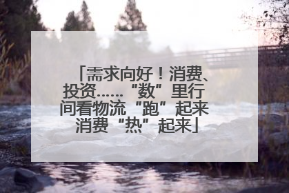 需求向好！消费、投资……“数”里行间看物流“跑”起来 消费“热”起来